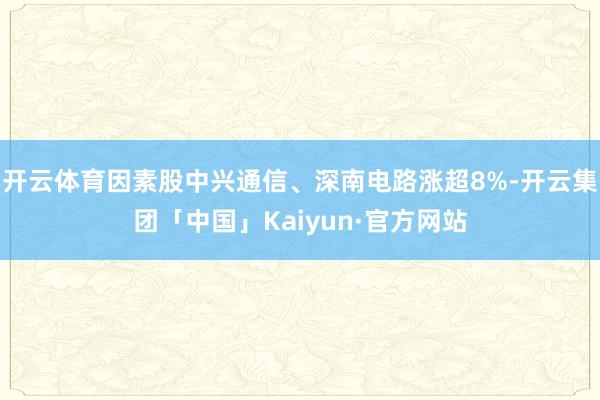 开云体育因素股中兴通信、深南电路涨超8%-开云集团「中国」Kaiyun·官方网站