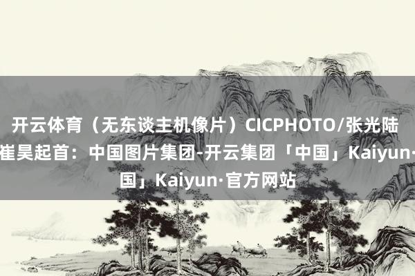 开云体育（无东谈主机像片）CICPHOTO/张光陆 摄　　裁剪：崔昊　　起首：中国图片集团-开云集团「中国」Kaiyun·官方网站