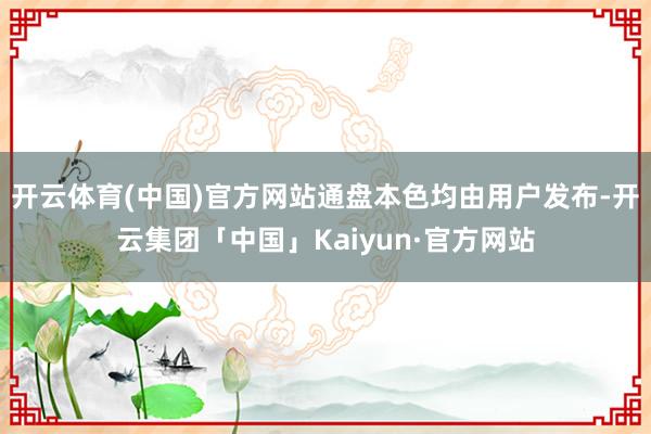 开云体育(中国)官方网站通盘本色均由用户发布-开云集团「中国」Kaiyun·官方网站