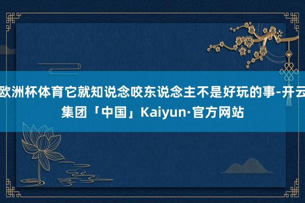 欧洲杯体育它就知说念咬东说念主不是好玩的事-开云集团「中国」Kaiyun·官方网站