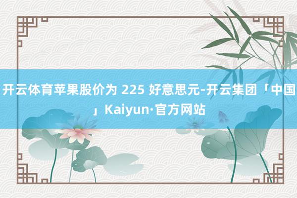 开云体育苹果股价为 225 好意思元-开云集团「中国」Kaiyun·官方网站