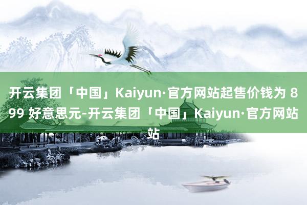 开云集团「中国」Kaiyun·官方网站起售价钱为 899 好意思元-开云集团「中国」Kaiyun·官方网站