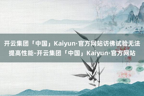 开云集团「中国」Kaiyun·官方网站访佛试验无法提高性能-开云集团「中国」Kaiyun·官方网站