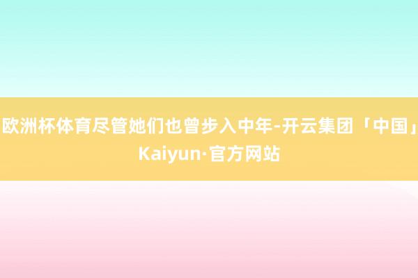 欧洲杯体育尽管她们也曾步入中年-开云集团「中国」Kaiyun·官方网站