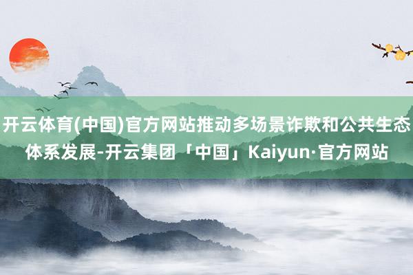 开云体育(中国)官方网站推动多场景诈欺和公共生态体系发展-开云集团「中国」Kaiyun·官方网站