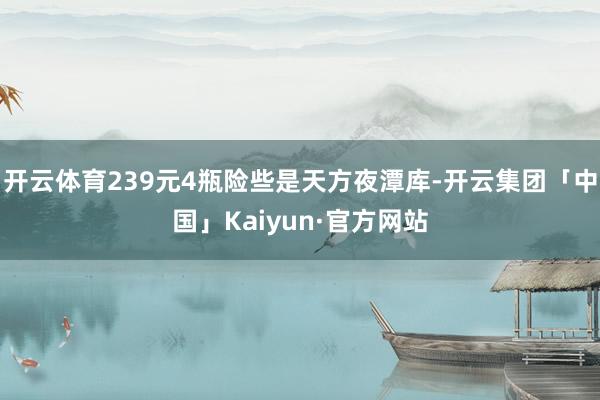开云体育239元4瓶险些是天方夜潭库-开云集团「中国」Kaiyun·官方网站