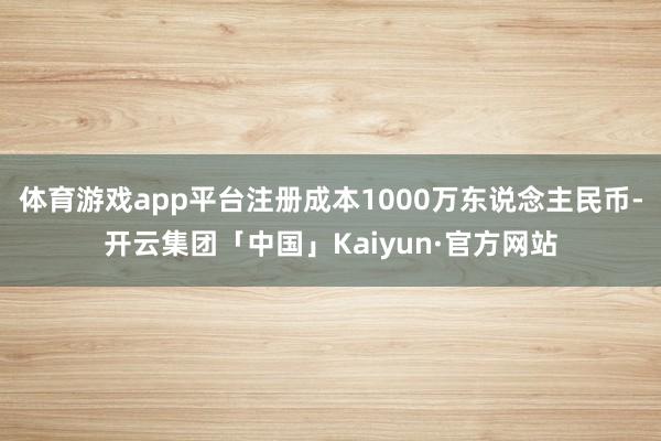 体育游戏app平台注册成本1000万东说念主民币-开云集团「中国」Kaiyun·官方网站
