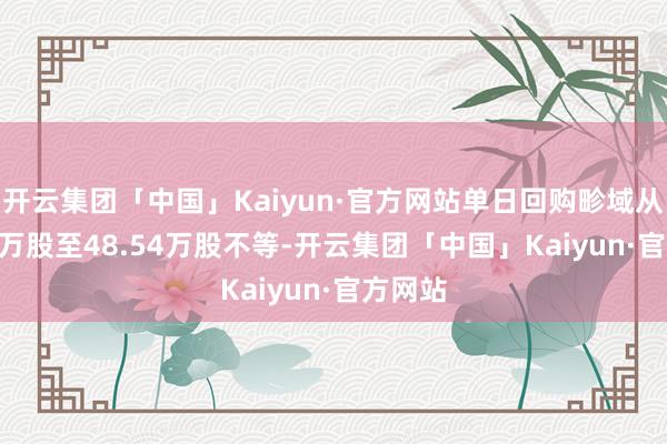 开云集团「中国」Kaiyun·官方网站单日回购畛域从32.94万股至48.54万股不等-开云集团「中国」Kaiyun·官方网站