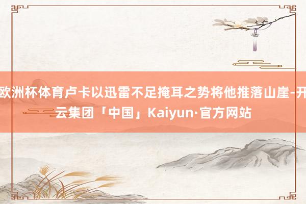 欧洲杯体育卢卡以迅雷不足掩耳之势将他推落山崖-开云集团「中国」Kaiyun·官方网站