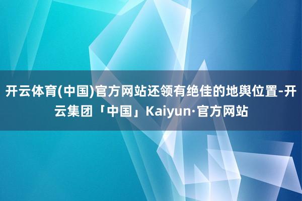 开云体育(中国)官方网站还领有绝佳的地舆位置-开云集团「中国」Kaiyun·官方网站
