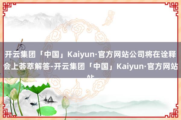 开云集团「中国」Kaiyun·官方网站公司将在诠释会上荟萃解答-开云集团「中国」Kaiyun·官方网站