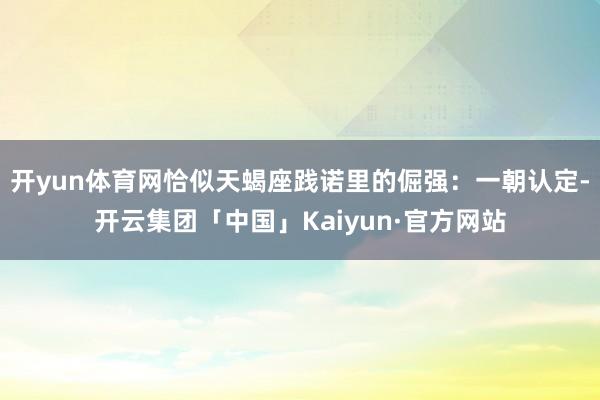 开yun体育网恰似天蝎座践诺里的倔强：一朝认定-开云集团「中国」Kaiyun·官方网站