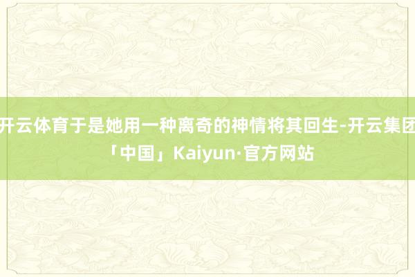 开云体育于是她用一种离奇的神情将其回生-开云集团「中国」Kaiyun·官方网站