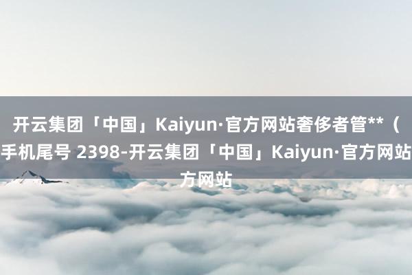 开云集团「中国」Kaiyun·官方网站奢侈者管**（手机尾号 2398-开云集团「中国」Kaiyun·官方网站