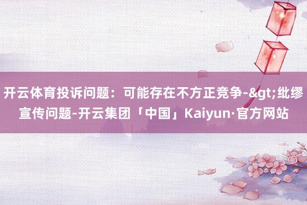 开云体育投诉问题：可能存在不方正竞争->纰缪宣传问题-开云集团「中国」Kaiyun·官方网站