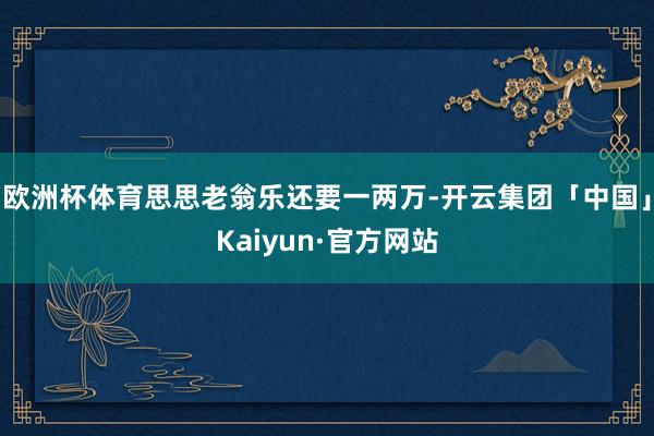 欧洲杯体育思思老翁乐还要一两万-开云集团「中国」Kaiyun·官方网站