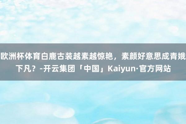 欧洲杯体育白鹿古装越素越惊艳，素颜好意思成青娥下凡？-开云集团「中国」Kaiyun·官方网站