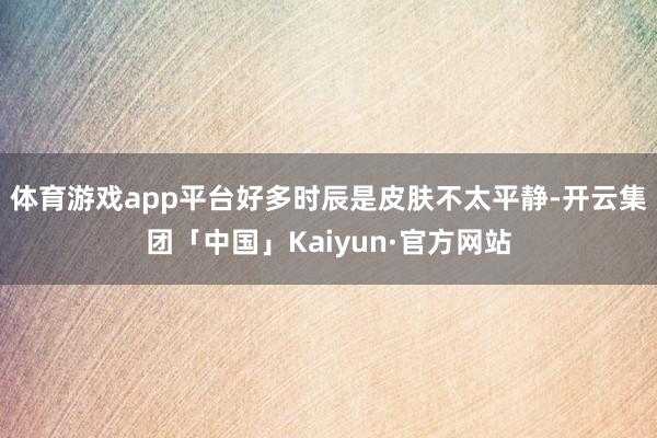 体育游戏app平台好多时辰是皮肤不太平静-开云集团「中国」Kaiyun·官方网站