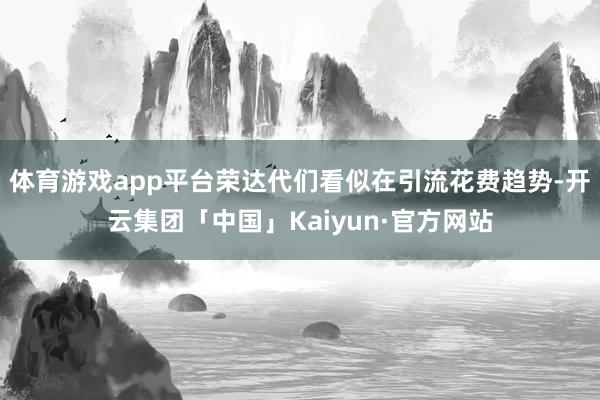 体育游戏app平台荣达代们看似在引流花费趋势-开云集团「中国」Kaiyun·官方网站
