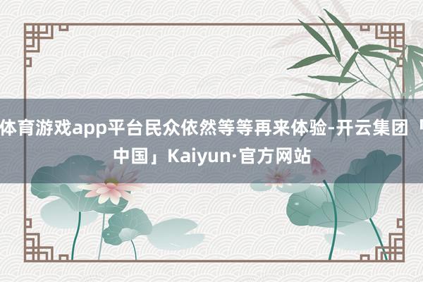 体育游戏app平台民众依然等等再来体验-开云集团「中国」Kaiyun·官方网站