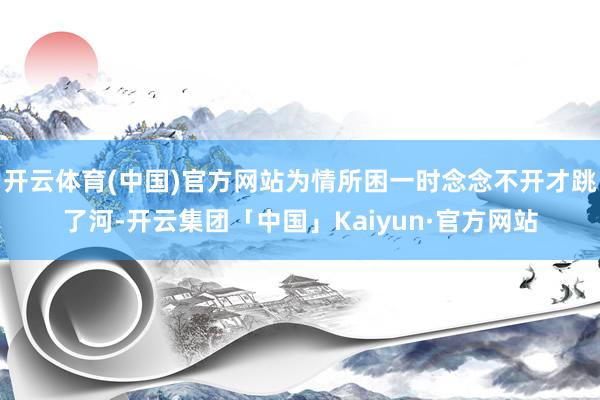 开云体育(中国)官方网站为情所困一时念念不开才跳了河-开云集团「中国」Kaiyun·官方网站