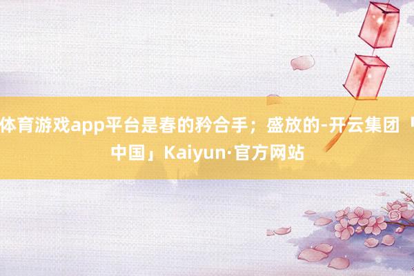 体育游戏app平台是春的矜合手；盛放的-开云集团「中国」Kaiyun·官方网站