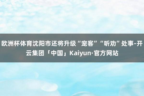 欧洲杯体育沈阳市还将升级“宠客”“听劝”处事-开云集团「中国」Kaiyun·官方网站