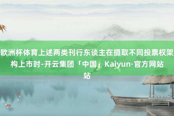 欧洲杯体育上述两类刊行东谈主在摄取不同投票权架构上市时-开云集团「中国」Kaiyun·官方网站