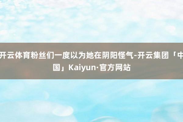 开云体育粉丝们一度以为她在阴阳怪气-开云集团「中国」Kaiyun·官方网站