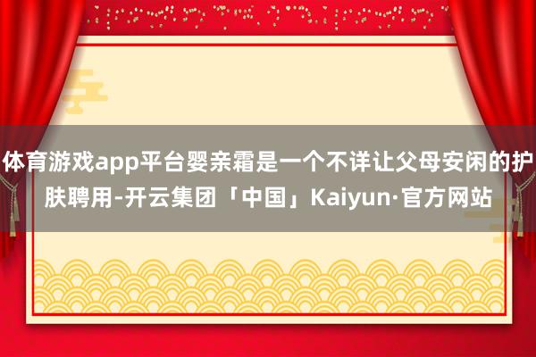 体育游戏app平台婴亲霜是一个不详让父母安闲的护肤聘用-开云集团「中国」Kaiyun·官方网站