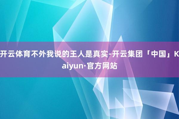 开云体育不外我说的王人是真实-开云集团「中国」Kaiyun·官方网站