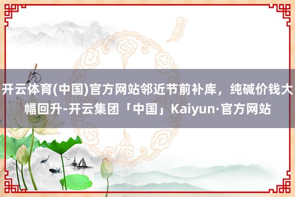 开云体育(中国)官方网站邻近节前补库，纯碱价钱大幅回升-开云集团「中国」Kaiyun·官方网站