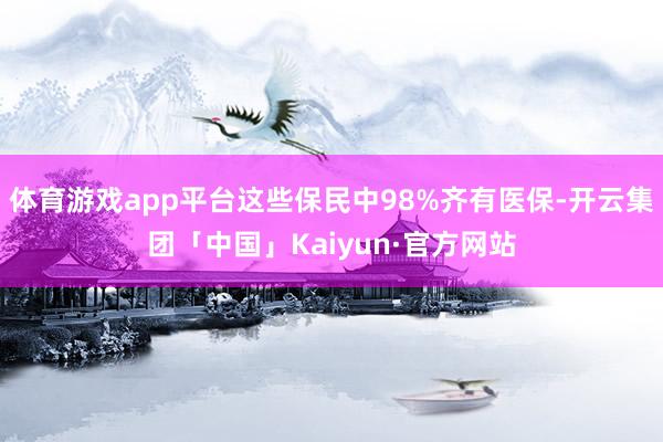 体育游戏app平台这些保民中98%齐有医保-开云集团「中国」Kaiyun·官方网站