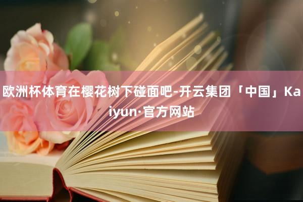欧洲杯体育在樱花树下碰面吧-开云集团「中国」Kaiyun·官方网站