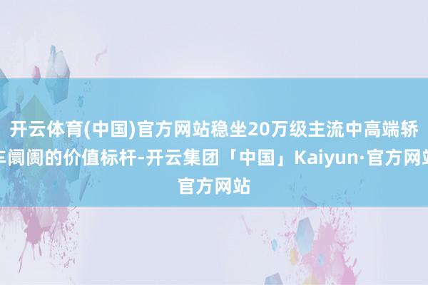 开云体育(中国)官方网站稳坐20万级主流中高端轿车阛阓的价值标杆-开云集团「中国」Kaiyun·官方网站