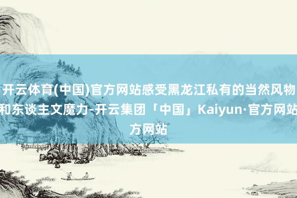 开云体育(中国)官方网站感受黑龙江私有的当然风物和东谈主文魔力-开云集团「中国」Kaiyun·官方网站