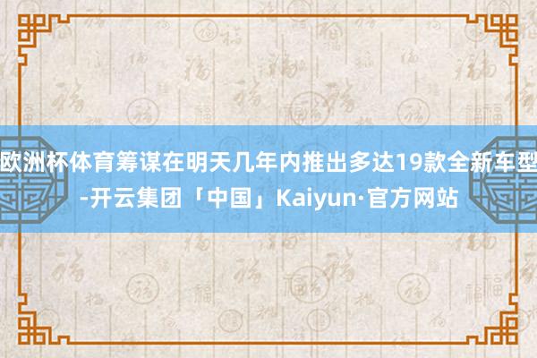 欧洲杯体育筹谋在明天几年内推出多达19款全新车型-开云集团「中国」Kaiyun·官方网站