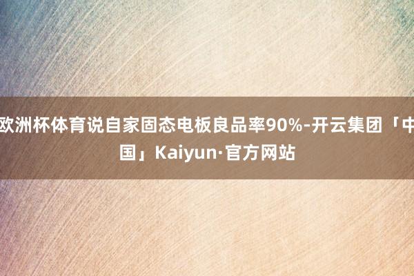 欧洲杯体育说自家固态电板良品率90%-开云集团「中国」Kaiyun·官方网站