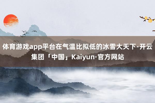 体育游戏app平台在气温比拟低的冰雪大天下-开云集团「中国」Kaiyun·官方网站