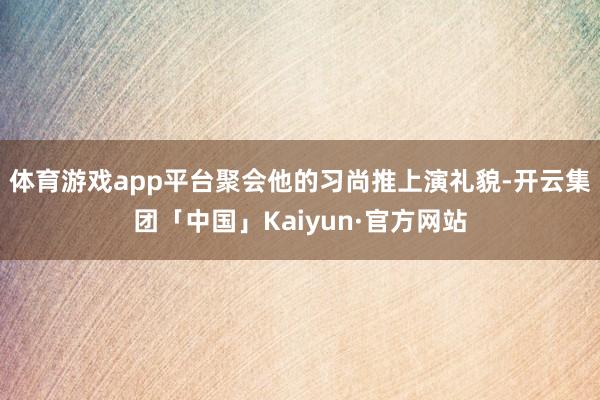 体育游戏app平台聚会他的习尚推上演礼貌-开云集团「中国」Kaiyun·官方网站