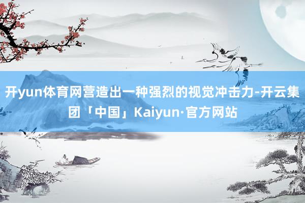 开yun体育网营造出一种强烈的视觉冲击力-开云集团「中国」Kaiyun·官方网站