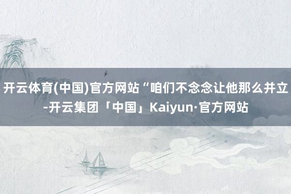 开云体育(中国)官方网站“咱们不念念让他那么并立-开云集团「中国」Kaiyun·官方网站
