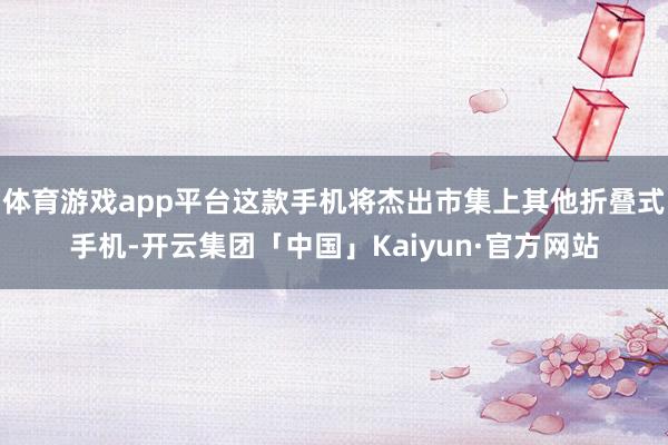 体育游戏app平台这款手机将杰出市集上其他折叠式手机-开云集团「中国」Kaiyun·官方网站