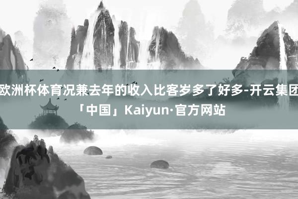 欧洲杯体育况兼去年的收入比客岁多了好多-开云集团「中国」Kaiyun·官方网站