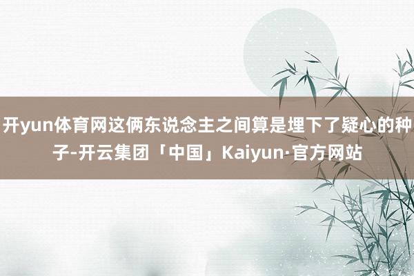 开yun体育网这俩东说念主之间算是埋下了疑心的种子-开云集团「中国」Kaiyun·官方网站