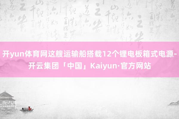 开yun体育网这艘运输船搭载12个锂电板箱式电源-开云集团「中国」Kaiyun·官方网站