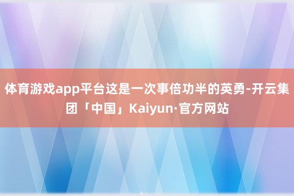体育游戏app平台这是一次事倍功半的英勇-开云集团「中国」Kaiyun·官方网站