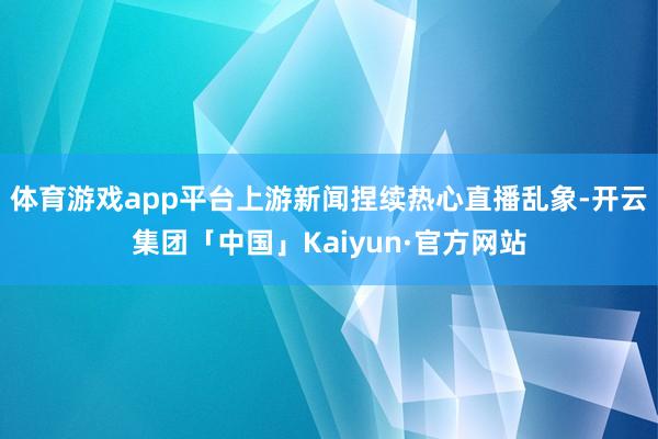 体育游戏app平台上游新闻捏续热心直播乱象-开云集团「中国」Kaiyun·官方网站