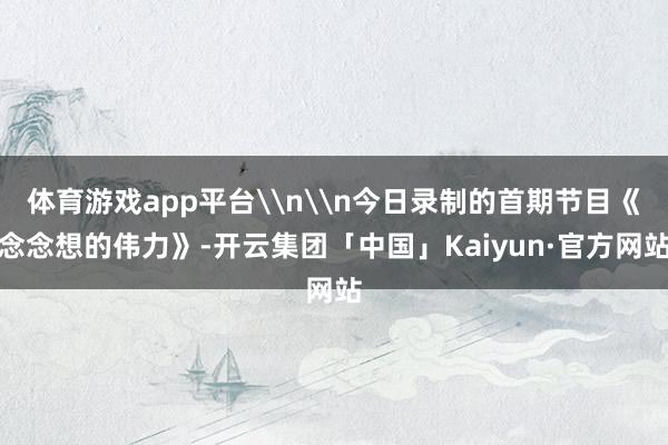 体育游戏app平台\n\n今日录制的首期节目《念念想的伟力》-开云集团「中国」Kaiyun·官方网站