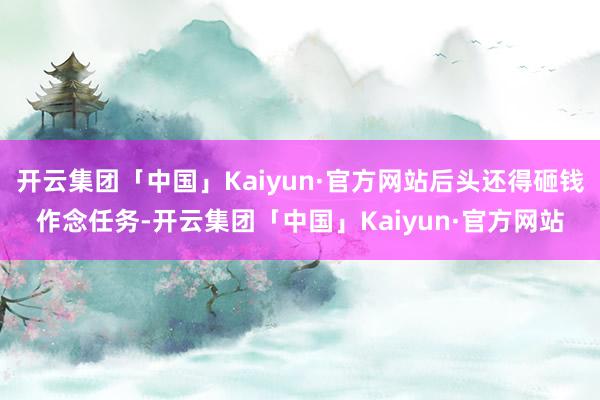 开云集团「中国」Kaiyun·官方网站后头还得砸钱作念任务-开云集团「中国」Kaiyun·官方网站